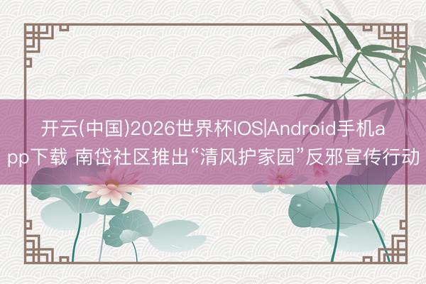 开云(中国)2026世界杯IOS|Android手机app下载 南岱社区推出“清风护家园”反邪宣传行动
