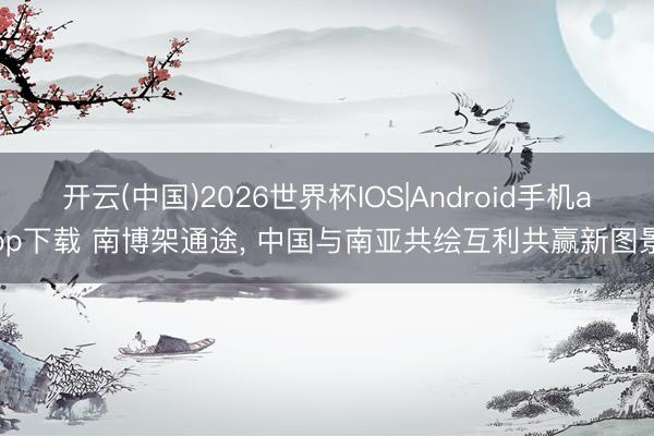 开云(中国)2026世界杯IOS|Android手机app下载 南博架通途, 中国与南亚共绘互利共赢新图景