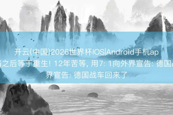 开云(中国)2026世界杯IOS|Android手机app下载 阵痛之后等于重生! 12年苦等, 用7: 1向外界宣告: 德国战车回来了