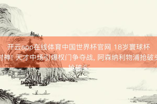 开云app在线体育中国世界杯官网 18岁寰球杯封神! 天才中场引爆权门争夺战， 阿森纳利物浦抢破头