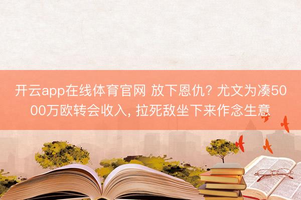开云app在线体育官网 放下恩仇? 尤文为凑5000万欧转会收入, 拉死敌坐下来作念生意