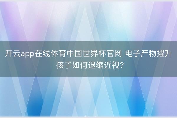 开云app在线体育中国世界杯官网 电子产物擢升 孩子如何退缩近视?