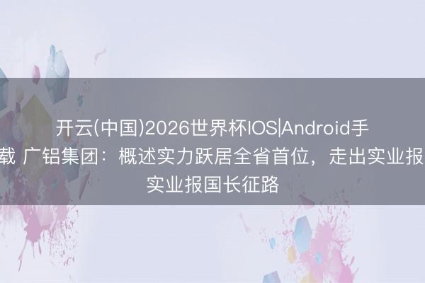 开云(中国)2026世界杯IOS|Android手机app下载 广铝集团：概述实力跃居全省首位，走出实业报国长征路