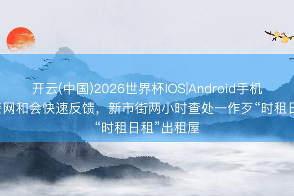 开云(中国)2026世界杯IOS|Android手机app下载 警网和会快速反馈,新市街两小时查处一作歹“时租日租”出租屋
