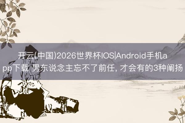开云(中国)2026世界杯IOS|Android手机app下载 男东说念主忘不了前任, 才会有的3种阐扬