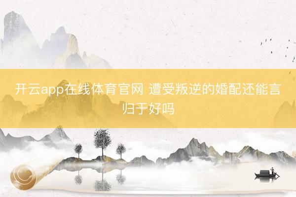 开云app在线体育官网 遭受叛逆的婚配还能言归于好吗