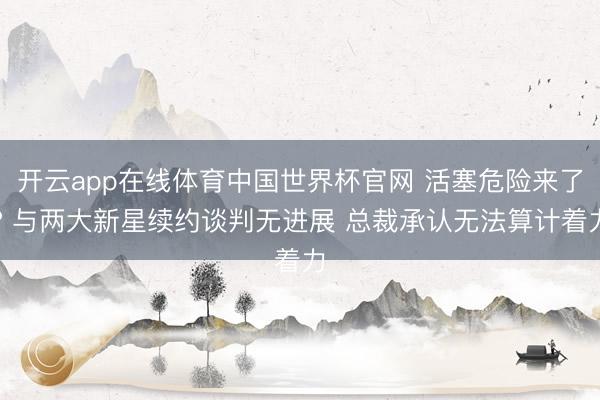 开云app在线体育中国世界杯官网 活塞危险来了? 与两大新星续约谈判无进展 总裁承认无法算计着力