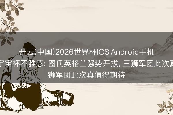 开云(中国)2026世界杯IOS|Android手机app下载 宇宙杯不雅感: 图氏英格兰强势开拔, 三狮军团此次真值得期待