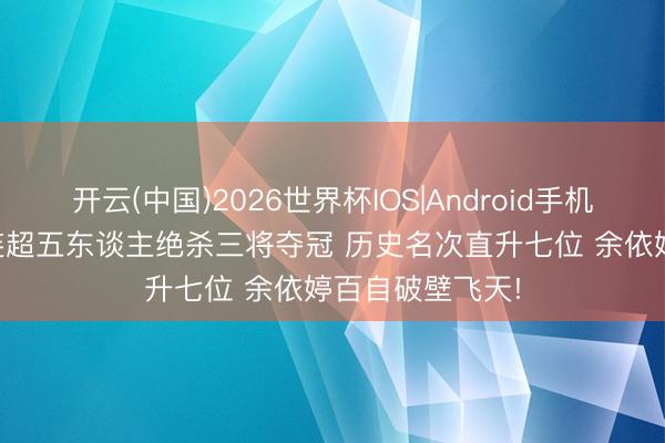 开云(中国)2026世界杯IOS|Android手机app下载 半程连超五东谈主绝杀三将夺冠 历史名次直升七位 余依婷百自破壁飞天!