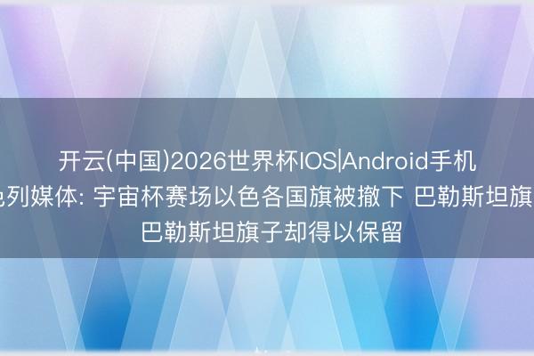 开云(中国)2026世界杯IOS|Android手机app下载 以色列媒体: 宇宙杯赛场以色各国旗被撤下 巴勒斯坦旗子却得以保留